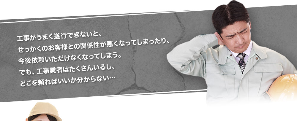 工事がうまく遂行できないと、せっかくのお客様との関係性が悪くなってしまったり、今後依頼いただけなくなってしまう。でも、工事業者はたくさんいるし、どこを頼ればいいか分からない・・・