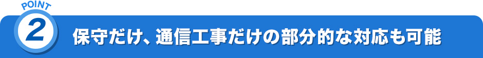 POINT2.保守だけ、通信工事だけの部分的な対応も可能